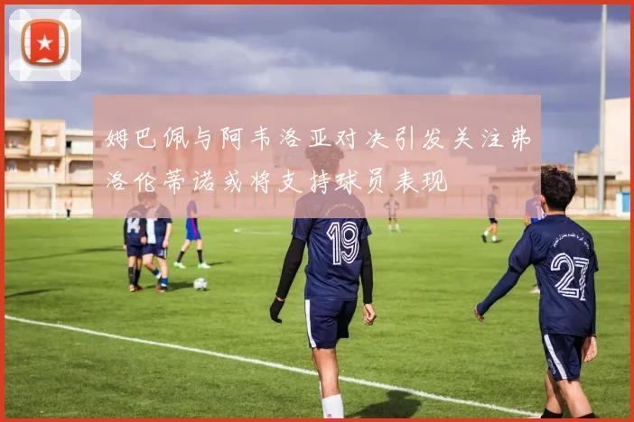 姆巴佩与阿韦洛亚对决引发关注弗洛伦蒂诺或将支持球员表现