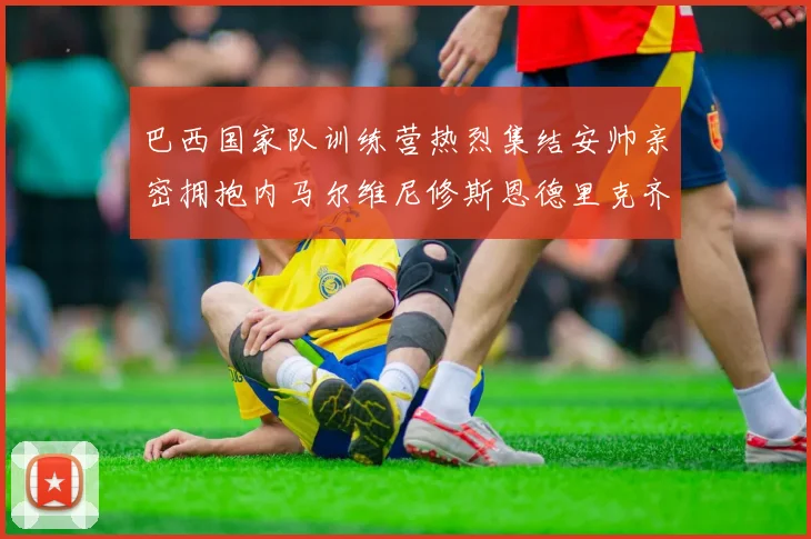 巴西国家队训练营热烈集结安帅亲密拥抱内马尔维尼修斯恩德里克齐亮相