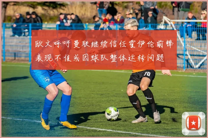 欧文呼吁曼联继续信任霍伊伦前锋表现不佳或因球队整体运转问题