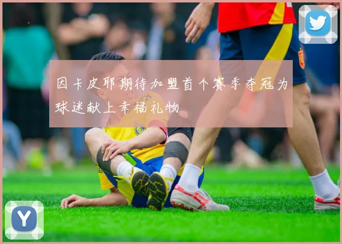 因卡皮耶期待加盟首个赛季夺冠为球迷献上幸福礼物