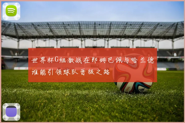 世界杯G组激战在即姆巴佩与哈兰德谁能引领球队晋级之路