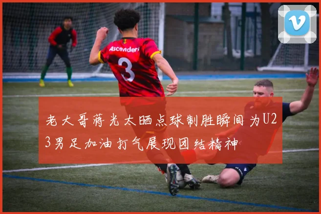 老大哥蒋光太晒点球制胜瞬间为U23男足加油打气展现团结精神