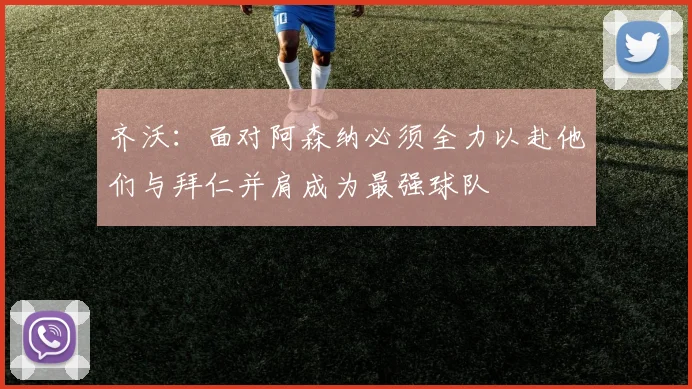 齐沃：面对阿森纳必须全力以赴他们与拜仁并肩成为最强球队