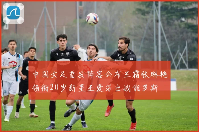 中国女足首发阵容公布王霜张琳艳领衔20岁新星王爱芳出战俄罗斯