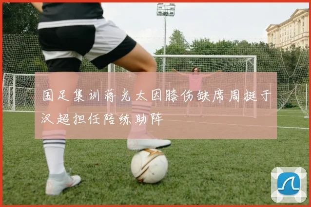 国足集训蒋光太因膝伤缺席周挺于汉超担任陪练助阵