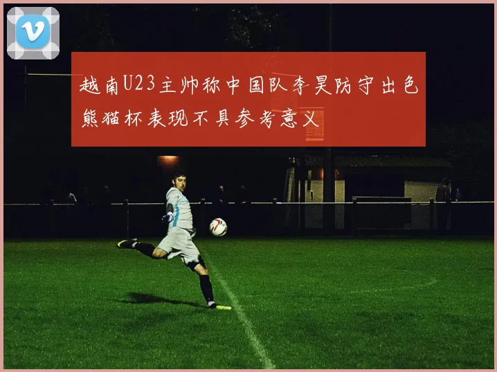 越南U23主帅称中国队李昊防守出色熊猫杯表现不具参考意义